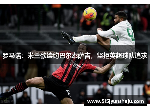 罗马诺：米兰欲续约巴尔泰萨吉，坚拒英超球队追求